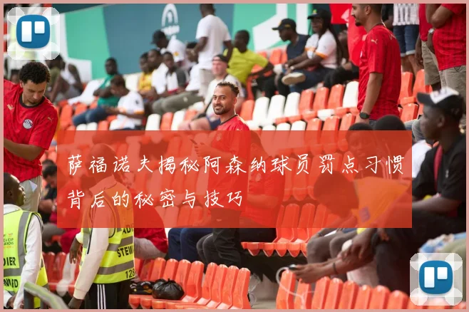 萨福诺夫揭秘阿森纳球员罚点习惯背后的秘密与技巧