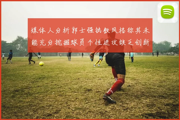媒体人分析郭士强执教风格称其未能充分挖掘球员个性进攻缺乏创新性
