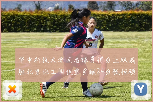 华中科技大学五名球员得分上双战胜北京化工闫佳雪贡献24分张恒硕斩获25分8篮板8助攻