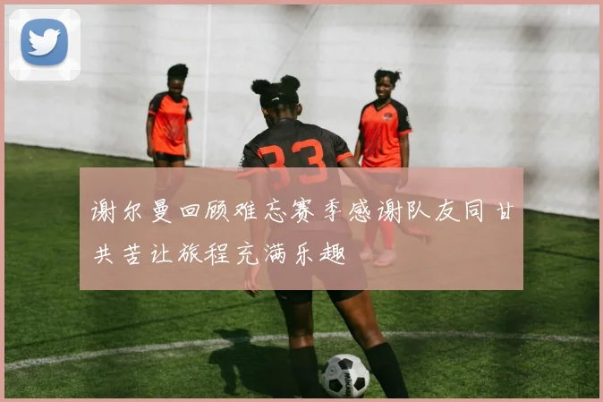 谢尔曼回顾难忘赛季感谢队友同甘共苦让旅程充满乐趣