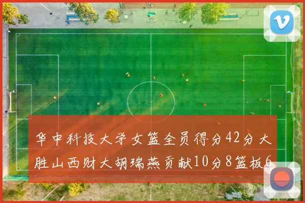 华中科技大学女篮全员得分42分大胜山西财大胡瑞燕贡献10分8篮板6助攻表现出色