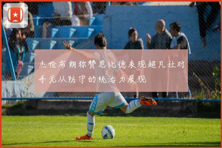 杰伦布朗称赞恩比德表现超凡让对手无从防守的统治力展现