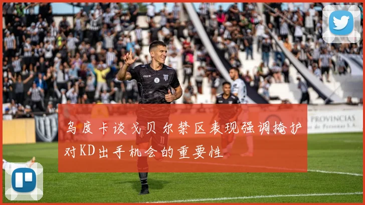 乌度卡谈戈贝尔禁区表现强调掩护对KD出手机会的重要性