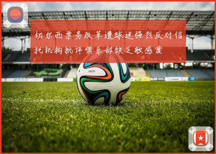 切尔西票务改革遭球迷强烈反对信托机构批评俱乐部缺乏敏感度