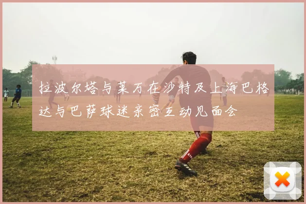 拉波尔塔与莱万在沙特及上海巴格达与巴萨球迷亲密互动见面会