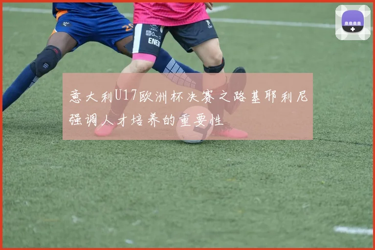 意大利U17欧洲杯决赛之路基耶利尼强调人才培养的重要性