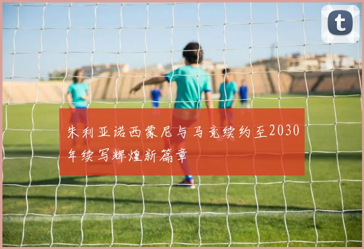 朱利亚诺西蒙尼与马竞续约至2030年续写辉煌新篇章