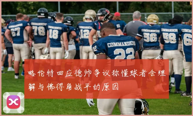 略伦特回应德帅争议称懂球者会理解与佛得角战平的原因