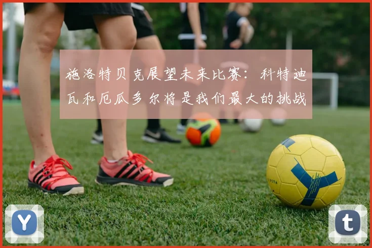 施洛特贝克展望未来比赛：科特迪瓦和厄瓜多尔将是我们最大的挑战