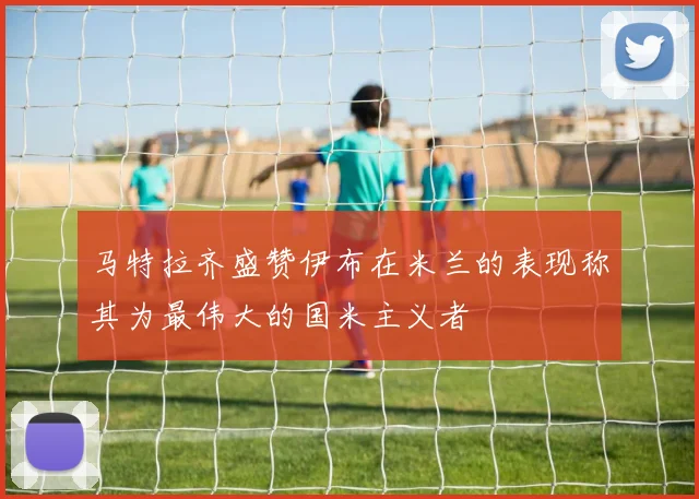 马特拉齐盛赞伊布在米兰的表现称其为最伟大的国米主义者