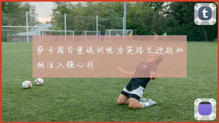 萨卡周日重返训练为英格兰迎战加纳注入强心剂