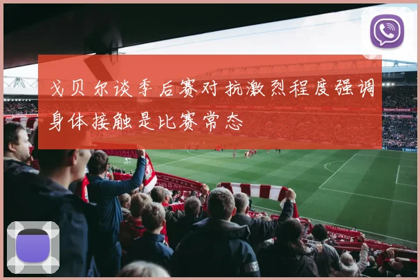 戈贝尔谈季后赛对抗激烈程度强调身体接触是比赛常态