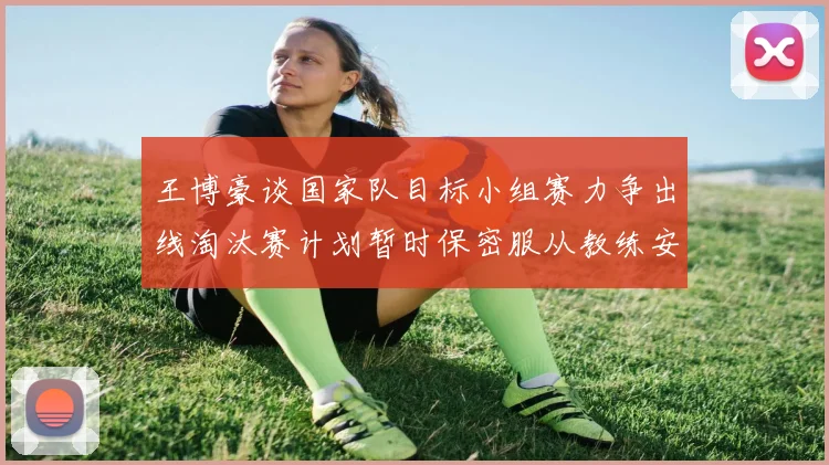 王博豪谈国家队目标小组赛力争出线淘汰赛计划暂时保密服从教练安排