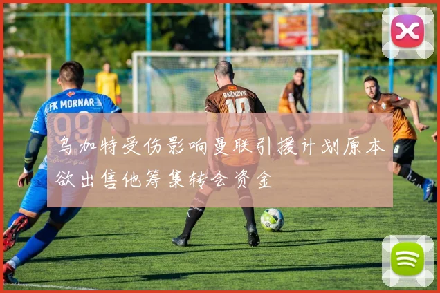 乌加特受伤影响曼联引援计划原本欲出售他筹集转会资金