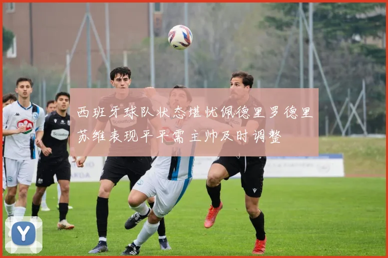 西班牙球队状态堪忧佩德里罗德里苏维表现平平需主帅及时调整