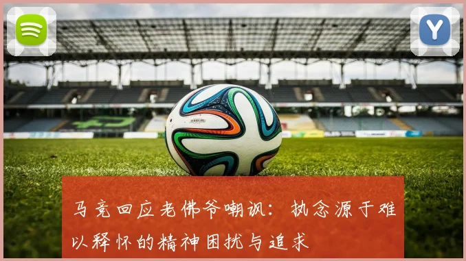 马竞回应老佛爷嘲讽：执念源于难以释怀的精神困扰与追求